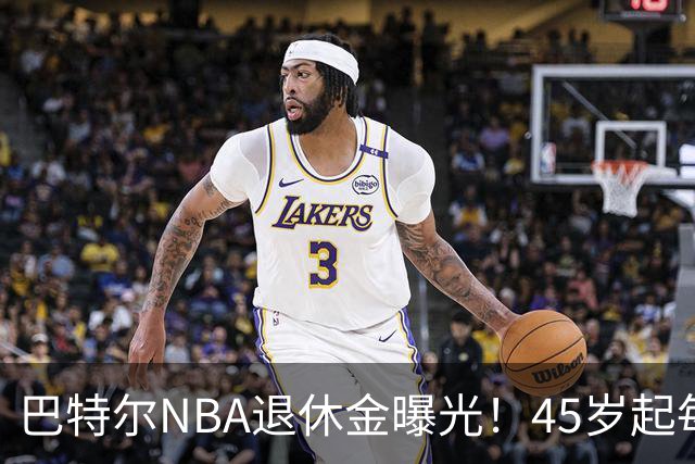 巴特尔NBA退休金曝光！45岁起每月领钱，62岁后数字惊人真羡慕