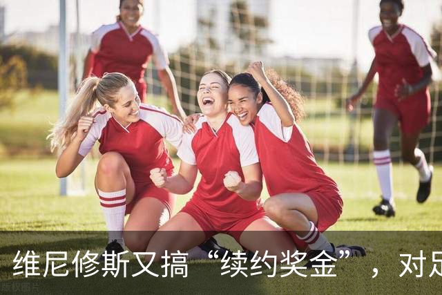 维尼修斯又搞“续约奖金”，对足球的冲击，不亚于《博斯曼法案》